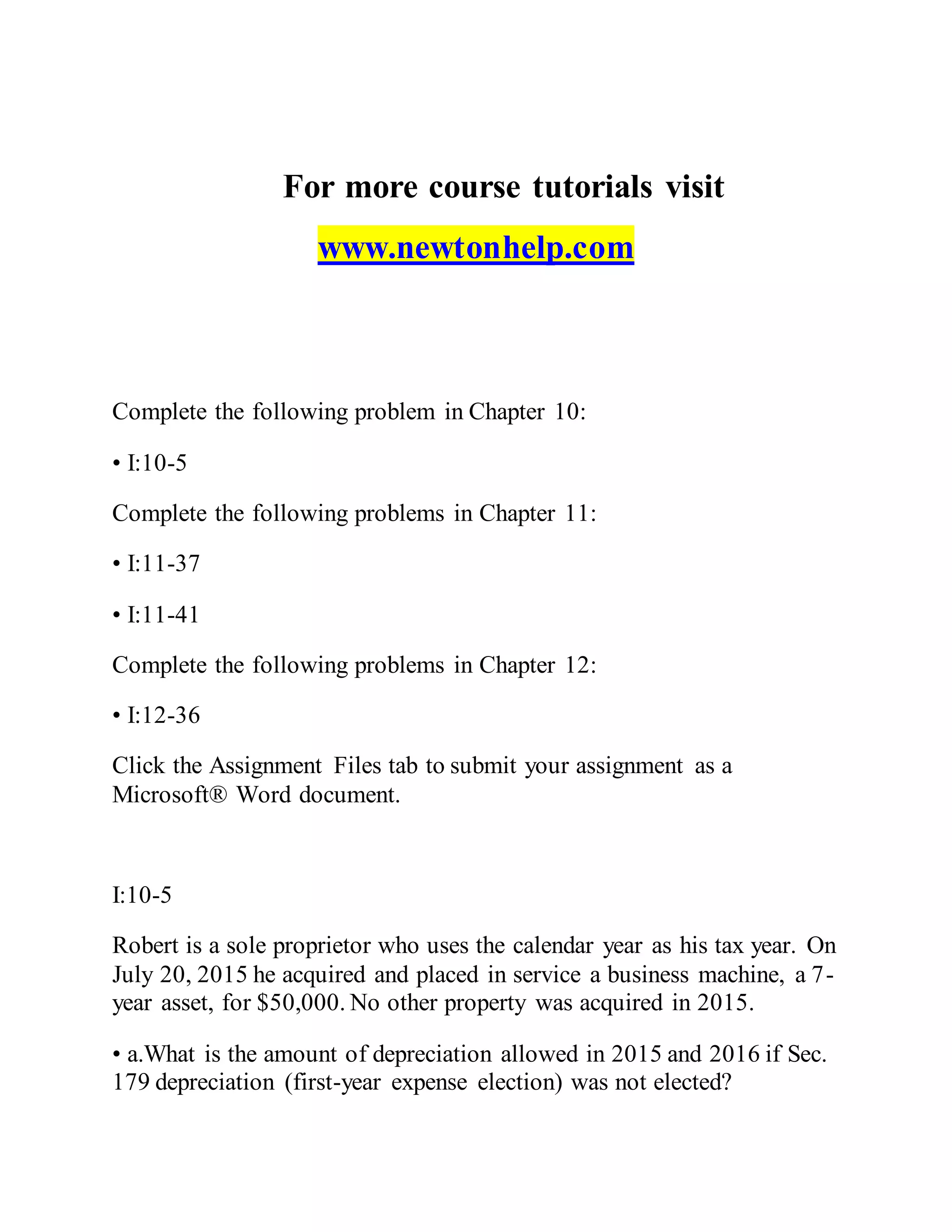 For more course tutorials visit
www.newtonhelp.com
Complete the following problem in Chapter 10:
• I:10-5
Complete the following problems in Chapter 11:
• I:11-37
• I:11-41
Complete the following problems in Chapter 12:
• I:12-36
Click the Assignment Files tab to submit your assignment as a
Microsoft® Word document.
I:10-5
Robert is a sole proprietor who uses the calendar year as his tax year. On
July 20, 2015 he acquired and placed in service a business machine, a 7-
year asset, for $50,000. No other property was acquired in 2015.
• a.What is the amount of depreciation allowed in 2015 and 2016 if Sec.
179 depreciation (first-year expense election) was not elected?
 