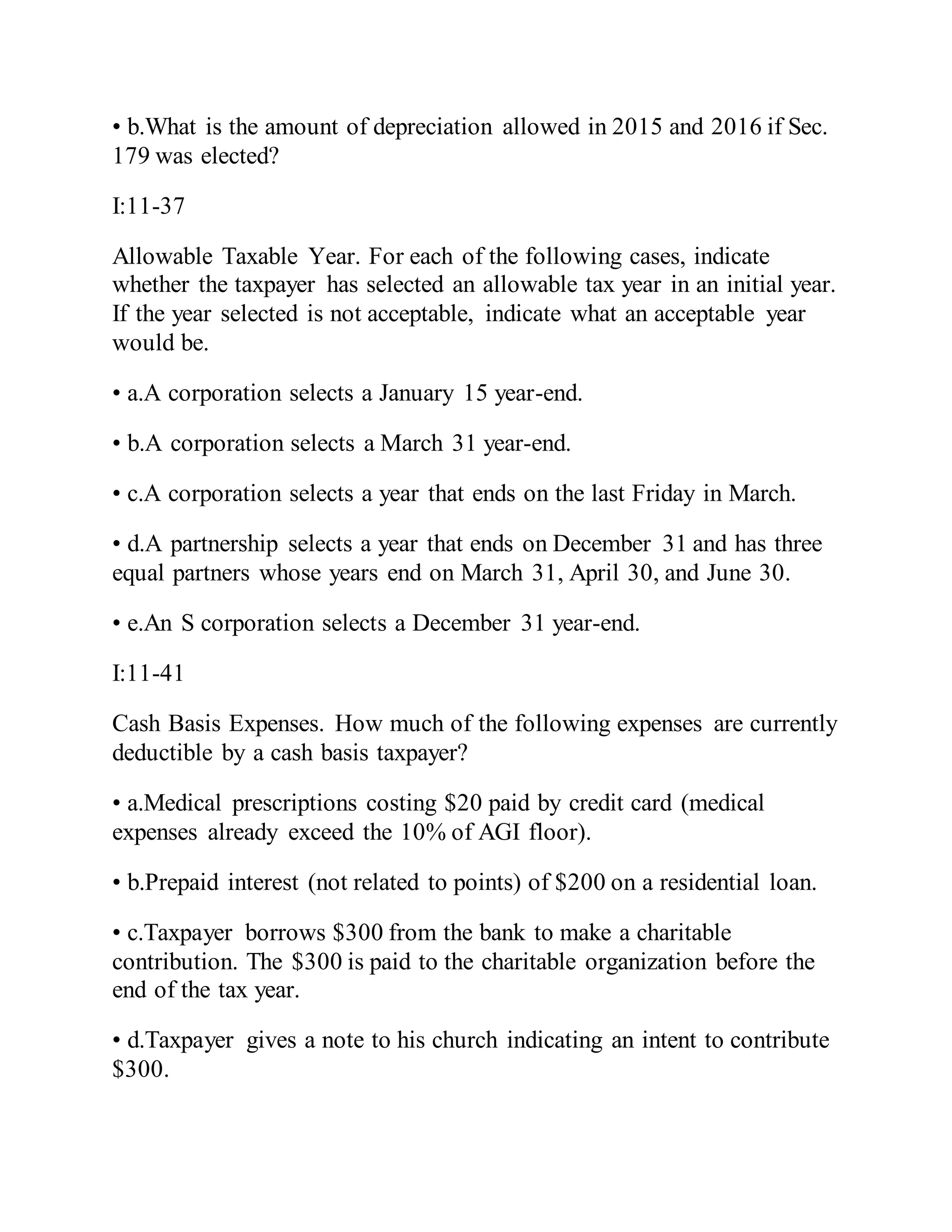 • b.What is the amount of depreciation allowed in 2015 and 2016 if Sec.
179 was elected?
I:11-37
Allowable Taxable Year. For each of the following cases, indicate
whether the taxpayer has selected an allowable tax year in an initial year.
If the year selected is not acceptable, indicate what an acceptable year
would be.
• a.A corporation selects a January 15 year-end.
• b.A corporation selects a March 31 year-end.
• c.A corporation selects a year that ends on the last Friday in March.
• d.A partnership selects a year that ends on December 31 and has three
equal partners whose years end on March 31, April 30, and June 30.
• e.An S corporation selects a December 31 year-end.
I:11-41
Cash Basis Expenses. How much of the following expenses are currently
deductible by a cash basis taxpayer?
• a.Medical prescriptions costing $20 paid by credit card (medical
expenses already exceed the 10% of AGI floor).
• b.Prepaid interest (not related to points) of $200 on a residential loan.
• c.Taxpayer borrows $300 from the bank to make a charitable
contribution. The $300 is paid to the charitable organization before the
end of the tax year.
• d.Taxpayer gives a note to his church indicating an intent to contribute
$300.
 