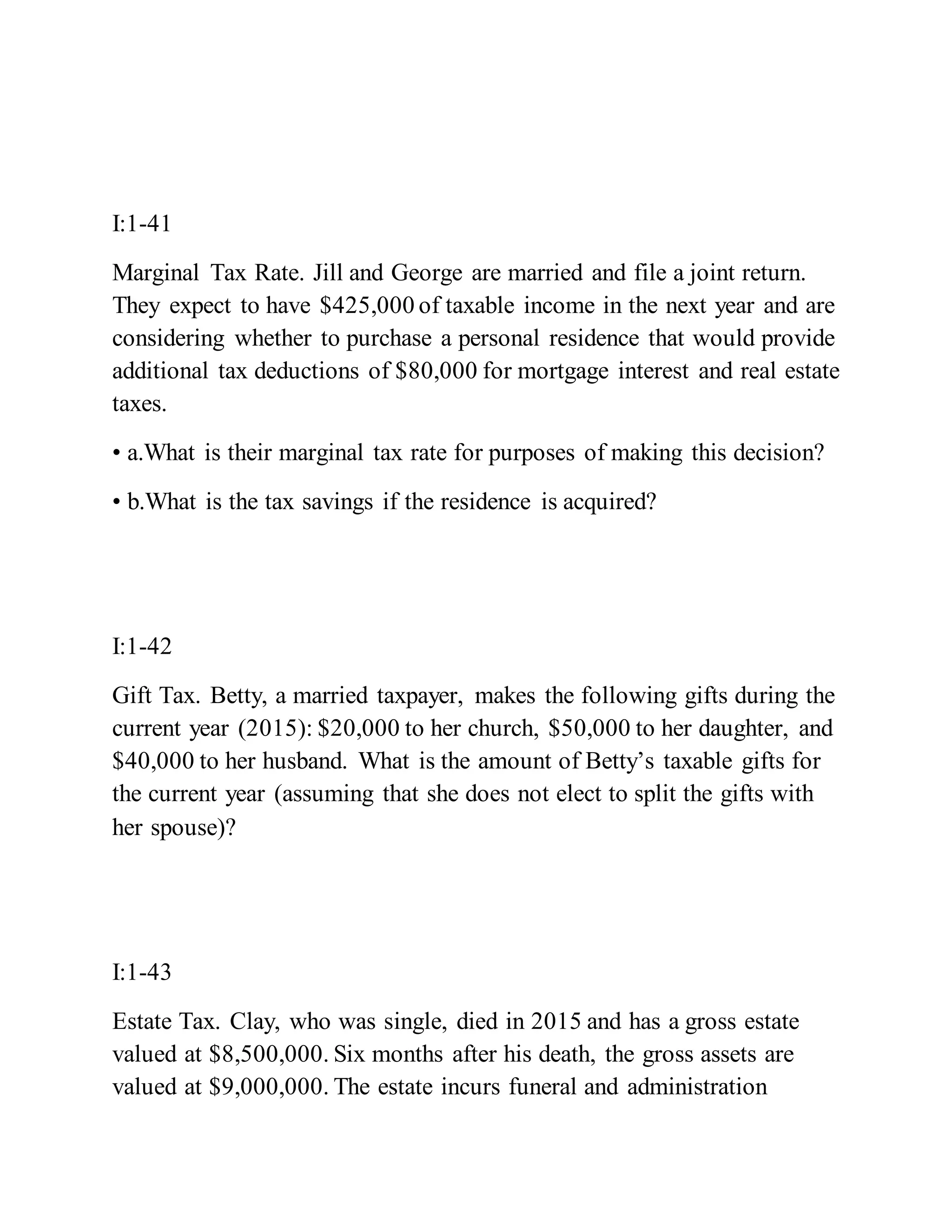 I:1-41
Marginal Tax Rate. Jill and George are married and file a joint return.
They expect to have $425,000 of taxable income in the next year and are
considering whether to purchase a personal residence that would provide
additional tax deductions of $80,000 for mortgage interest and real estate
taxes.
• a.What is their marginal tax rate for purposes of making this decision?
• b.What is the tax savings if the residence is acquired?
I:1-42
Gift Tax. Betty, a married taxpayer, makes the following gifts during the
current year (2015): $20,000 to her church, $50,000 to her daughter, and
$40,000 to her husband. What is the amount of Betty’s taxable gifts for
the current year (assuming that she does not elect to split the gifts with
her spouse)?
I:1-43
Estate Tax. Clay, who was single, died in 2015 and has a gross estate
valued at $8,500,000. Six months after his death, the gross assets are
valued at $9,000,000. The estate incurs funeral and administration
 