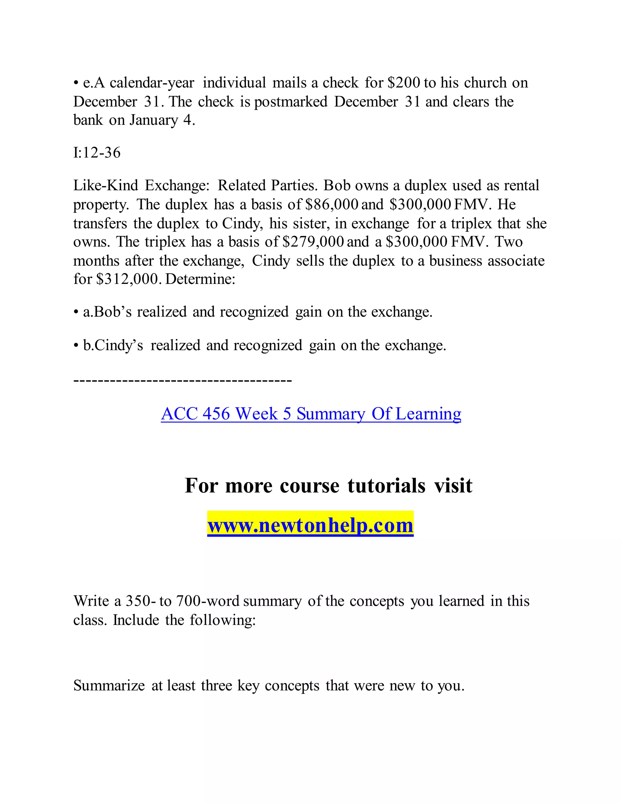 • e.A calendar-year individual mails a check for $200 to his church on
December 31. The check is postmarked December 31 and clears the
bank on January 4.
I:12-36
Like-Kind Exchange: Related Parties. Bob owns a duplex used as rental
property. The duplex has a basis of $86,000 and $300,000 FMV. He
transfers the duplex to Cindy, his sister, in exchange for a triplex that she
owns. The triplex has a basis of $279,000 and a $300,000 FMV. Two
months after the exchange, Cindy sells the duplex to a business associate
for $312,000. Determine:
• a.Bob’s realized and recognized gain on the exchange.
• b.Cindy’s realized and recognized gain on the exchange.
------------------------------------
ACC 456 Week 5 Summary Of Learning
For more course tutorials visit
www.newtonhelp.com
Write a 350- to 700-word summary of the concepts you learned in this
class. Include the following:
Summarize at least three key concepts that were new to you.
 