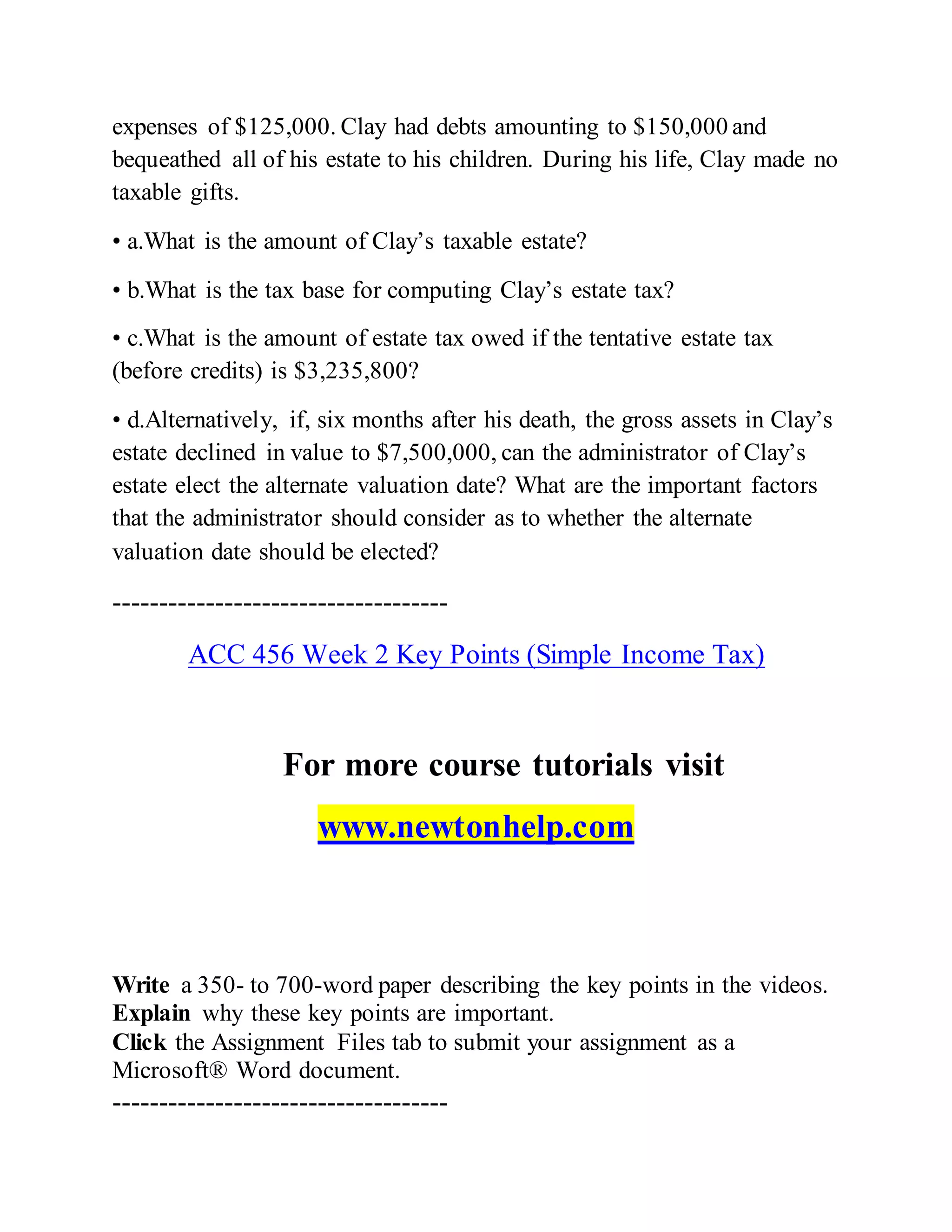 expenses of $125,000. Clay had debts amounting to $150,000 and
bequeathed all of his estate to his children. During his life, Clay made no
taxable gifts.
• a.What is the amount of Clay’s taxable estate?
• b.What is the tax base for computing Clay’s estate tax?
• c.What is the amount of estate tax owed if the tentative estate tax
(before credits) is $3,235,800?
• d.Alternatively, if, six months after his death, the gross assets in Clay’s
estate declined in value to $7,500,000, can the administrator of Clay’s
estate elect the alternate valuation date? What are the important factors
that the administrator should consider as to whether the alternate
valuation date should be elected?
------------------------------------
ACC 456 Week 2 Key Points (Simple Income Tax)
For more course tutorials visit
www.newtonhelp.com
Write a 350- to 700-word paper describing the key points in the videos.
Explain why these key points are important.
Click the Assignment Files tab to submit your assignment as a
Microsoft® Word document.
------------------------------------
 