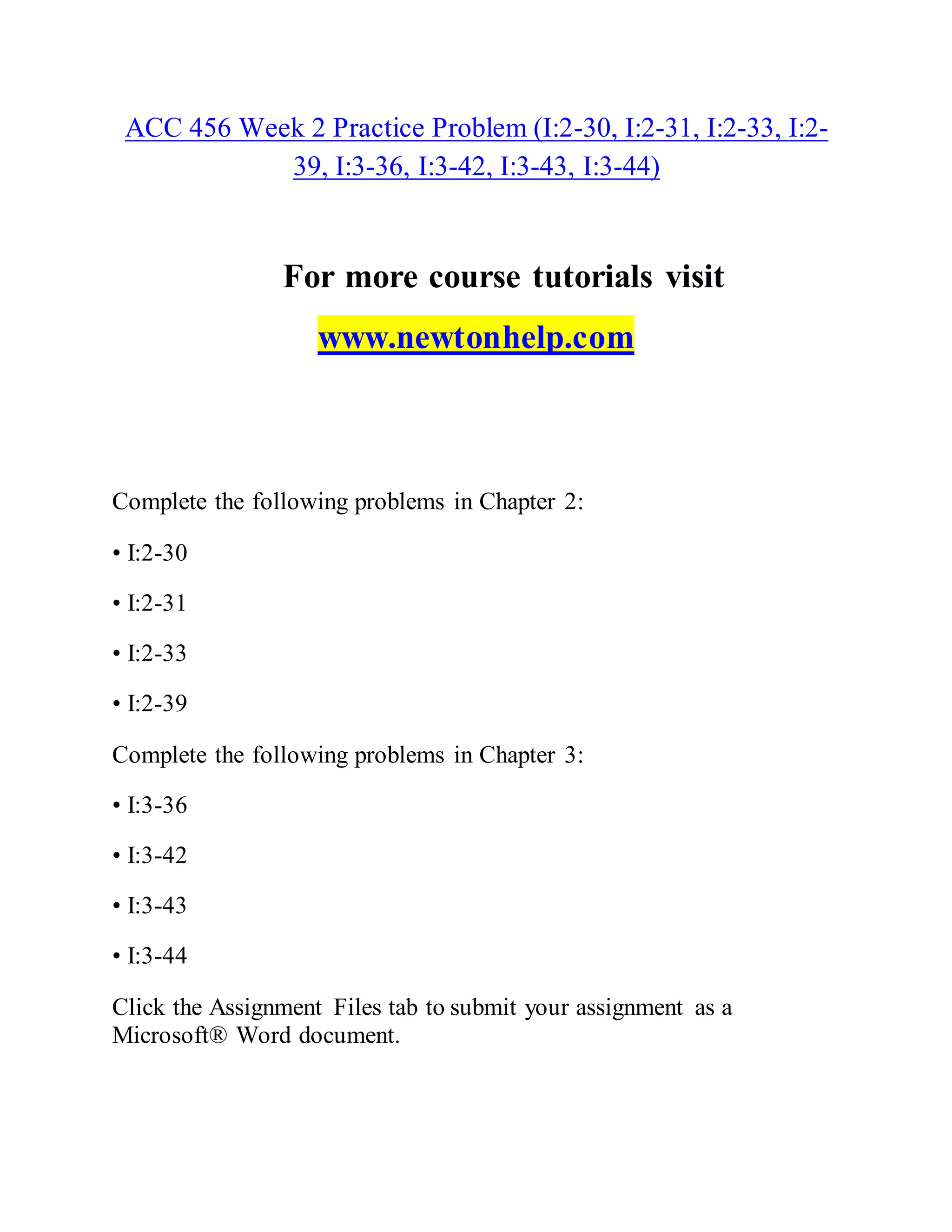 ACC 456 Week 2 Practice Problem (I:2-30, I:2-31, I:2-33, I:2-
39, I:3-36, I:3-42, I:3-43, I:3-44)
For more course tutorials visit
www.newtonhelp.com
Complete the following problems in Chapter 2:
• I:2-30
• I:2-31
• I:2-33
• I:2-39
Complete the following problems in Chapter 3:
• I:3-36
• I:3-42
• I:3-43
• I:3-44
Click the Assignment Files tab to submit your assignment as a
Microsoft® Word document.
 