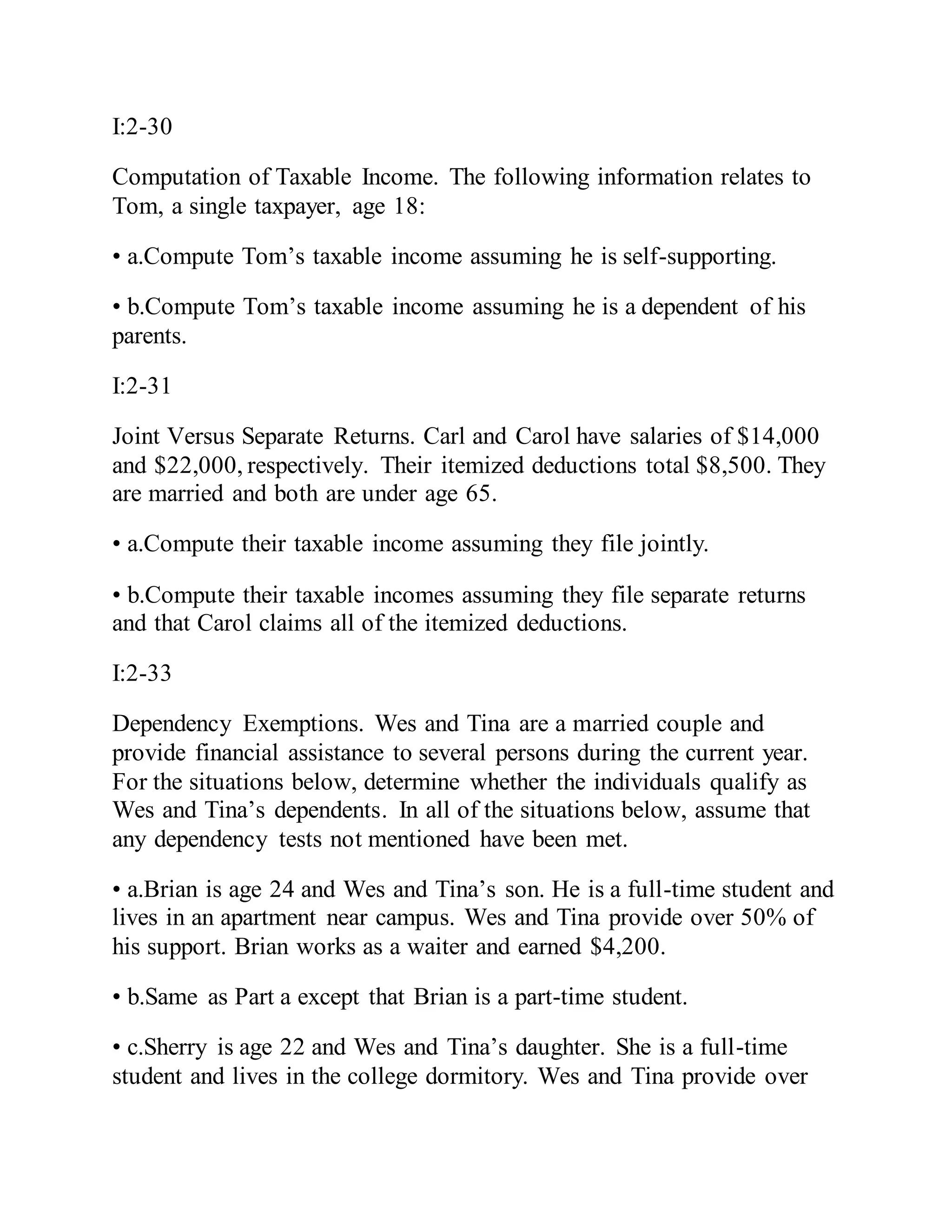 I:2-30
Computation of Taxable Income. The following information relates to
Tom, a single taxpayer, age 18:
• a.Compute Tom’s taxable income assuming he is self-supporting.
• b.Compute Tom’s taxable income assuming he is a dependent of his
parents.
I:2-31
Joint Versus Separate Returns. Carl and Carol have salaries of $14,000
and $22,000, respectively. Their itemized deductions total $8,500. They
are married and both are under age 65.
• a.Compute their taxable income assuming they file jointly.
• b.Compute their taxable incomes assuming they file separate returns
and that Carol claims all of the itemized deductions.
I:2-33
Dependency Exemptions. Wes and Tina are a married couple and
provide financial assistance to several persons during the current year.
For the situations below, determine whether the individuals qualify as
Wes and Tina’s dependents. In all of the situations below, assume that
any dependency tests not mentioned have been met.
• a.Brian is age 24 and Wes and Tina’s son. He is a full-time student and
lives in an apartment near campus. Wes and Tina provide over 50% of
his support. Brian works as a waiter and earned $4,200.
• b.Same as Part a except that Brian is a part-time student.
• c.Sherry is age 22 and Wes and Tina’s daughter. She is a full-time
student and lives in the college dormitory. Wes and Tina provide over
 