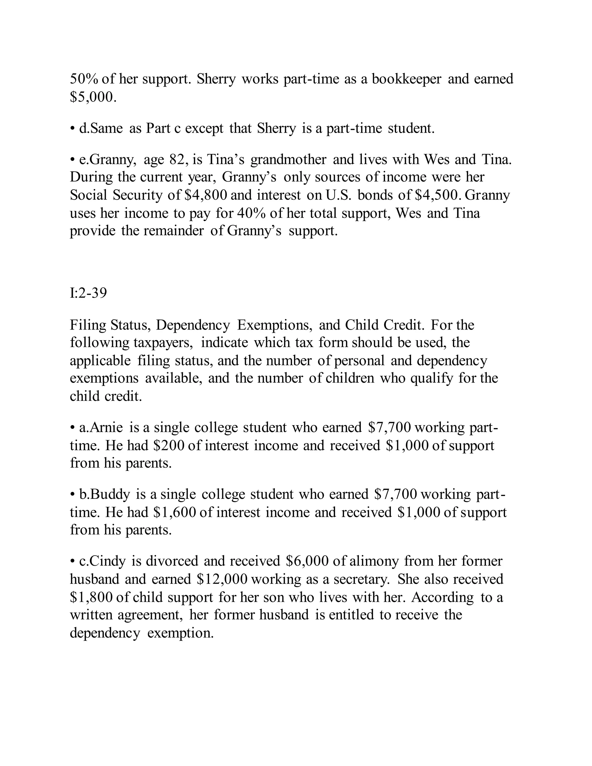 50% of her support. Sherry works part-time as a bookkeeper and earned
$5,000.
• d.Same as Part c except that Sherry is a part-time student.
• e.Granny, age 82, is Tina’s grandmother and lives with Wes and Tina.
During the current year, Granny’s only sources of income were her
Social Security of $4,800 and interest on U.S. bonds of $4,500. Granny
uses her income to pay for 40% of her total support, Wes and Tina
provide the remainder of Granny’s support.
I:2-39
Filing Status, Dependency Exemptions, and Child Credit. For the
following taxpayers, indicate which tax form should be used, the
applicable filing status, and the number of personal and dependency
exemptions available, and the number of children who qualify for the
child credit.
• a.Arnie is a single college student who earned $7,700 working part-
time. He had $200 of interest income and received $1,000 of support
from his parents.
• b.Buddy is a single college student who earned $7,700 working part-
time. He had $1,600 of interest income and received $1,000 of support
from his parents.
• c.Cindy is divorced and received $6,000 of alimony from her former
husband and earned $12,000 working as a secretary. She also received
$1,800 of child support for her son who lives with her. According to a
written agreement, her former husband is entitled to receive the
dependency exemption.
 
