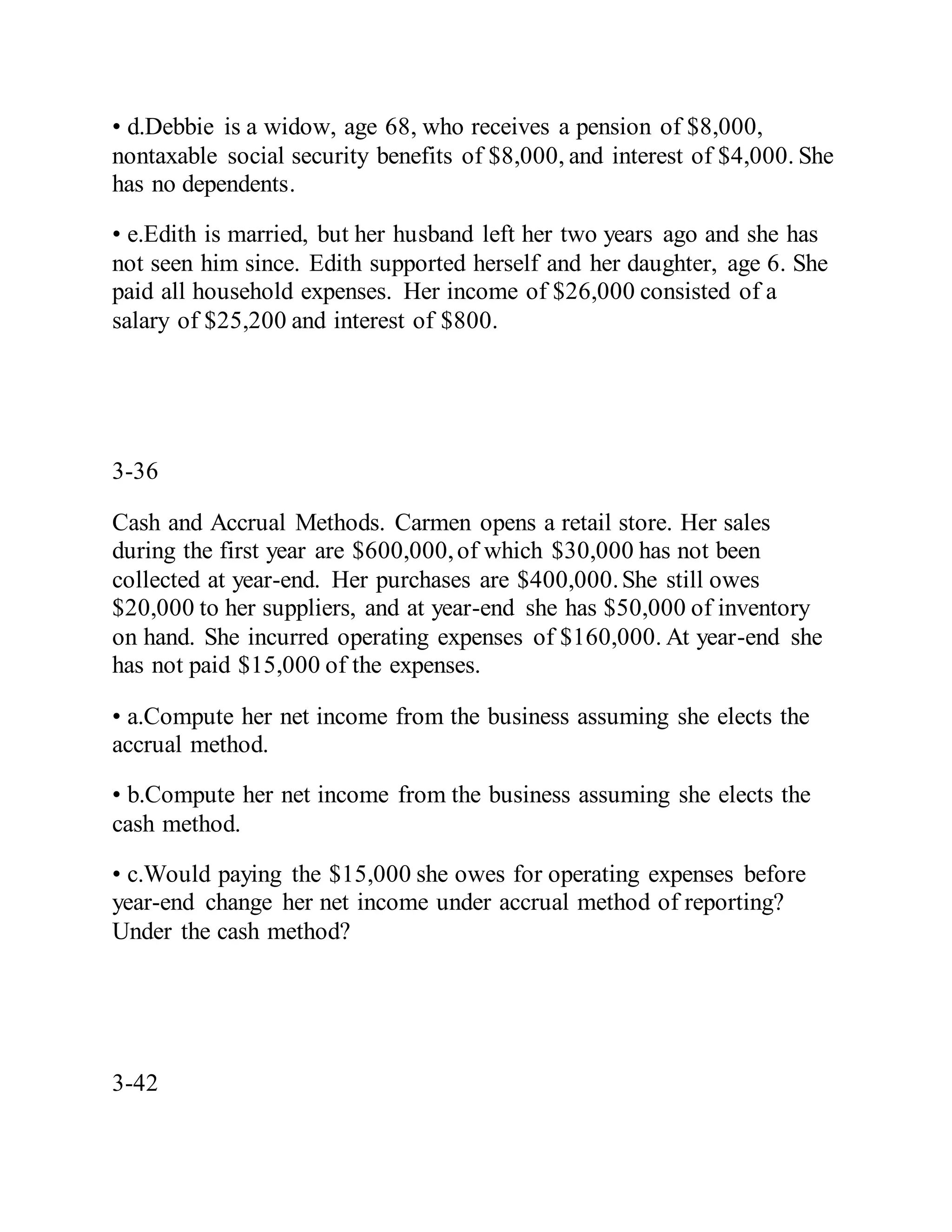 • d.Debbie is a widow, age 68, who receives a pension of $8,000,
nontaxable social security benefits of $8,000, and interest of $4,000. She
has no dependents.
• e.Edith is married, but her husband left her two years ago and she has
not seen him since. Edith supported herself and her daughter, age 6. She
paid all household expenses. Her income of $26,000 consisted of a
salary of $25,200 and interest of $800.
3-36
Cash and Accrual Methods. Carmen opens a retail store. Her sales
during the first year are $600,000,of which $30,000 has not been
collected at year-end. Her purchases are $400,000.She still owes
$20,000 to her suppliers, and at year-end she has $50,000 of inventory
on hand. She incurred operating expenses of $160,000. At year-end she
has not paid $15,000 of the expenses.
• a.Compute her net income from the business assuming she elects the
accrual method.
• b.Compute her net income from the business assuming she elects the
cash method.
• c.Would paying the $15,000 she owes for operating expenses before
year-end change her net income under accrual method of reporting?
Under the cash method?
3-42
 