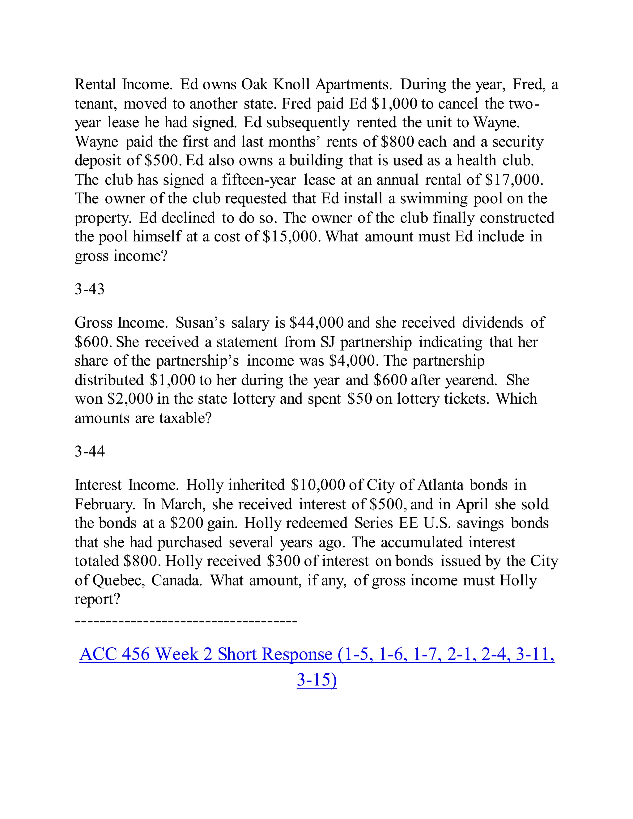 Rental Income. Ed owns Oak Knoll Apartments. During the year, Fred, a
tenant, moved to another state. Fred paid Ed $1,000 to cancel the two-
year lease he had signed. Ed subsequently rented the unit to Wayne.
Wayne paid the first and last months’ rents of $800 each and a security
deposit of $500. Ed also owns a building that is used as a health club.
The club has signed a fifteen-year lease at an annual rental of $17,000.
The owner of the club requested that Ed install a swimming pool on the
property. Ed declined to do so. The owner of the club finally constructed
the pool himself at a cost of $15,000. What amount must Ed include in
gross income?
3-43
Gross Income. Susan’s salary is $44,000 and she received dividends of
$600. She received a statement from SJ partnership indicating that her
share of the partnership’s income was $4,000. The partnership
distributed $1,000 to her during the year and $600 after yearend. She
won $2,000 in the state lottery and spent $50 on lottery tickets. Which
amounts are taxable?
3-44
Interest Income. Holly inherited $10,000 of City of Atlanta bonds in
February. In March, she received interest of $500, and in April she sold
the bonds at a $200 gain. Holly redeemed Series EE U.S. savings bonds
that she had purchased several years ago. The accumulated interest
totaled $800. Holly received $300 of interest on bonds issued by the City
of Quebec, Canada. What amount, if any, of gross income must Holly
report?
------------------------------------
ACC 456 Week 2 Short Response (1-5, 1-6, 1-7, 2-1, 2-4, 3-11,
3-15)
 