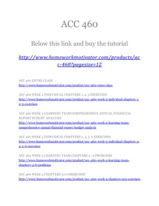 ACC 460
Below this link and buy the tutorial
http://www.homeworkmotivator.com/products/ac
c-460?pagesize=12
ACC 460 ENTRE CLASS
http://www.homeworkmotivator.com/product/acc-460-entre-class
ACC 460 WEEK 2 INDIVIDUAL CHAPTERS 1, 2, 3 EXERCISES
http://www.homeworkmotivator.com/product/acc-460-week-2-individual-chapters-1-
2-3-exercises
ACC 460 WEEK 2 LEARNING TEAM COMPREHENSIVE ANNUAL FINANCIAL
REPORT BUDGET ANALYSIS
http://www.homeworkmotivator.com/product/acc-460-week-2-learning-team-
comprehensive-annual-financial-report-budget-analysis
ACC 460 WEEK 3 INDIVIDUAL CHAPTERS 2, 4, 5, 6 EXERCISES
http://www.homeworkmotivator.com/product/acc-460-week-3-individual-chapters-2-
4-5-6-exercises
ACC 460 WEEK 3 LEARNING TEAM CHAPTERS 4 , 6 PROBLEMS
http://www.homeworkmotivator.com/product/acc-460-week-3-learning-team-
chapters-4-6-problems
ACC 460 WEEK 4 CHAPTERS 9,10 EXERCISES
http://www.homeworkmotivator.com/product/acc-460-week-4-chapters-910-exercises
 
