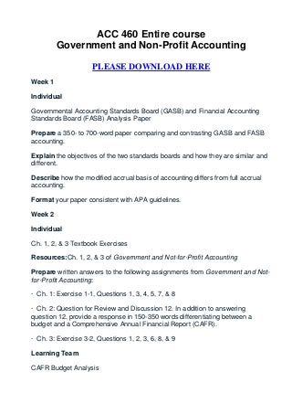 ACC 460 Entire course
         Government and Non-Profit Accounting

                     PLEASE DOWNLOAD HERE
Week 1

Individual

Governmental Accounting Standards Board (GASB) and Financial Accounting
Standards Board (FASB) Analysis Paper

Prepare a 350- to 700-word paper comparing and contrasting GASB and FASB
accounting.

Explain the objectives of the two standards boards and how they are similar and
different.

Describe how the modified accrual basis of accounting differs from full accrual
accounting.

Format your paper consistent with APA guidelines.

Week 2

Individual

Ch. 1, 2, & 3 Textbook Exercises

Resources:Ch. 1, 2, & 3 of Government and Not-for-Profit Accounting

Prepare written answers to the following assignments from Government and Not-
for-Profit Accounting:

· Ch. 1: Exercise 1-1, Questions 1, 3, 4, 5, 7, & 8

· Ch. 2: Question for Review and Discussion 12. In addition to answering
question 12, provide a response in 150-350 words differentiating between a
budget and a Comprehensive Annual Financial Report (CAFR).

· Ch. 3: Exercise 3-2, Questions 1, 2, 3, 6, 8, & 9

Learning Team

CAFR Budget Analysis
 