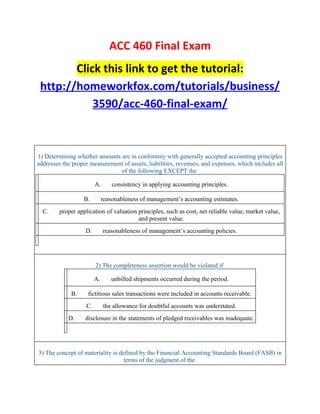 ACC 460 Final Exam
        Click this link to get the tutorial:
 http://homeworkfox.com/tutorials/business/
            3590/acc-460-final-exam/



1) Determining whether amounts are in conformity with generally accepted accounting principles
addresses the proper measurement of assets, liabilities, revenues, and expenses, which includes all
                               of the following EXCEPT the

                         A.       consistency in applying accounting principles.

                   B.         reasonableness of management’s accounting estimates.
  C.     proper application of valuation principles, such as cost, net reliable value, market value,
                                         and present value.
                   D.         reasonableness of management’s accounting policies.




                         2) The completeness assertion would be violated if

                         A.      unbilled shipments occurred during the period.

             B.     fictitious sales transactions were included in accounts receivable.
                    C.        the allowance for doubtful accounts was understated.
            D.     disclosure in the statements of pledged receivables was inadequate.




3) The concept of materiality is defined by the Financial Accounting Standards Board (FASB) in
                                   terms of the judgment of the
 