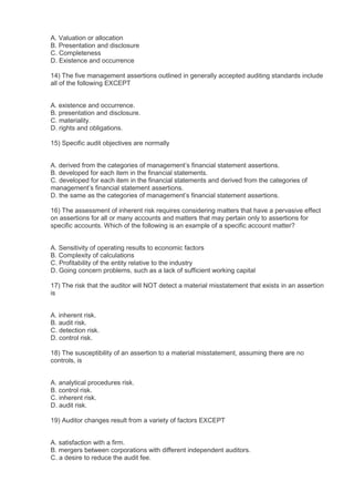 A. Valuation or allocation
B. Presentation and disclosure
C. Completeness
D. Existence and occurrence

14) The five management assertions outlined in generally accepted auditing standards include
all of the following EXCEPT


A. existence and occurrence.
B. presentation and disclosure.
C. materiality.
D. rights and obligations.

15) Specific audit objectives are normally


A. derived from the categories of management’s financial statement assertions.
B. developed for each item in the financial statements.
C. developed for each item in the financial statements and derived from the categories of
management’s financial statement assertions.
D. the same as the categories of management’s financial statement assertions.

16) The assessment of inherent risk requires considering matters that have a pervasive effect
on assertions for all or many accounts and matters that may pertain only to assertions for
specific accounts. Which of the following is an example of a specific account matter?


A. Sensitivity of operating results to economic factors
B. Complexity of calculations
C. Profitability of the entity relative to the industry
D. Going concern problems, such as a lack of sufficient working capital

17) The risk that the auditor will NOT detect a material misstatement that exists in an assertion
is


A. inherent risk.
B. audit risk.
C. detection risk.
D. control risk.

18) The susceptibility of an assertion to a material misstatement, assuming there are no
controls, is


A. analytical procedures risk.
B. control risk.
C. inherent risk.
D. audit risk.

19) Auditor changes result from a variety of factors EXCEPT


A. satisfaction with a firm.
B. mergers between corporations with different independent auditors.
C. a desire to reduce the audit fee.
 