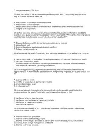 D. mergers between CPA firms.

20) The third phase of the audit involves performing audit tests. The primary purpose of this
step is to obtain evidence about the


A. effectiveness of the internal control structure.
B. effectiveness of management.
C. effectiveness of the internal control structure and fairness of the financial statements.
D. integrity of management.

21) Before accepting an engagement, the auditor should evaluate whether other conditions
exist that raise questions as to the prospective client’s auditability. Which of the following factors
would be least likely to cause concern about an entity’s auditability?


A. Disregard of responsibility to maintain adequate internal controls
B. Lack of audit trail
C. Important evidence available only in electronic form
D. Related party transactions

22) When setting the level of materiality on a particular engagement, the auditor must consider


A. neither the unique circumstances pertaining to the entity nor the users’ information needs.
B. the users’ information needs.
C. both the unique circumstances pertaining to the entity and the users’ information needs.
D. the unique circumstances pertaining to the entity.

23) In making preliminary judgments about materiality, the auditor initially determines the
aggregate level of materiality for each statement. For planning purposes, the auditor should use
the


A. average of these levels.
B. level he or she judges to be the more reliable.
C. smallest aggregate level.
D. levels separately.

24) In a normal audit, the relationship between the level of materiality used to plan the
engagement and the level of materiality used to evaluate evidence is that


A. the former is higher than the latter.
B. the former may be higher or lower than the latter.
C. the former is lower than the latter.
D. they must be identical.

25) Which of the following is NOT one of the fundamental concepts in the COSO report’s
definition of internal control?


A. Internal control is a guarantee.
B. Internal control is affected by people.
C. Internal control may be expected to provide only reasonable assurance, not absolute
assurance, to an entity’s management and board.
D. Internal control is a process.
 