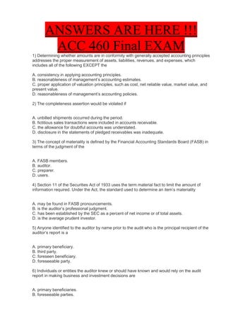 ANSWERS ARE HERE !!!
        ACC 460 Final EXAM
1) Determining whether amounts are in conformity with generally accepted accounting principles
addresses the proper measurement of assets, liabilities, revenues, and expenses, which
includes all of the following EXCEPT the

A. consistency in applying accounting principles.
B. reasonableness of management’s accounting estimates.
C. proper application of valuation principles, such as cost, net reliable value, market value, and
present value.
D. reasonableness of management’s accounting policies.

2) The completeness assertion would be violated if


A. unbilled shipments occurred during the period.
B. fictitious sales transactions were included in accounts receivable.
C. the allowance for doubtful accounts was understated.
D. disclosure in the statements of pledged receivables was inadequate.

3) The concept of materiality is defined by the Financial Accounting Standards Board (FASB) in
terms of the judgment of the


A. FASB members.
B. auditor.
C. preparer.
D. users.

4) Section 11 of the Securities Act of 1933 uses the term material fact to limit the amount of
information required. Under the Act, the standard used to determine an item’s materiality


A. may be found in FASB pronouncements.
B. is the auditor’s professional judgment.
C. has been established by the SEC as a percent of net income or of total assets.
D. is the average prudent investor.

5) Anyone identified to the auditor by name prior to the audit who is the principal recipient of the
auditor’s report is a


A. primary beneficiary.
B. third party.
C. foreseen beneficiary.
D. foreseeable party.

6) Individuals or entities the auditor knew or should have known and would rely on the audit
report in making business and investment decisions are


A. primary beneficiaries.
B. foreseeable parties.
 