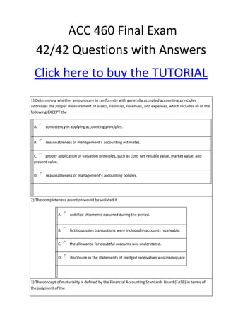 ACC 460 Final Exam
   42/42 Questions with Answers
  Click here to buy the TUTORIAL
1) Determining whether amounts are in conformity with generally accepted accounting principles
addresses the proper measurement of assets, liabilities, revenues, and expenses, which includes all of the
following EXCEPT the


 A.     consistency in applying accounting principles.


 B.     reasonableness of management’s accounting estimates.


 C.    proper application of valuation principles, such as cost, net reliable value, market value, and
 present value.


 D.     reasonableness of management’s accounting policies.




2) The completeness assertion would be violated if


                A.     unbilled shipments occurred during the period.


                B.     fictitious sales transactions were included in accounts receivable.


                C.    the allowance for doubtful accounts was understated.


                D.     disclosure in the statements of pledged receivables was inadequate.




3) The concept of materiality is defined by the Financial Accounting Standards Board (FASB) in terms of
the judgment of the
 