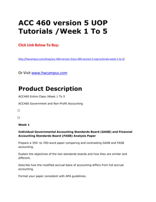 ACC 460 version 5 UOP
Tutorials /Week 1 To 5
Click Link Below To Buy:
http://hwcampus.com/shop/acc-460-version-5/acc-460-version-5-uop-tutorials-week-1-to-5/
Or Visit www.hwcampus.com
Product Description
ACC460 Entire Class /Week 1 To 5
ACC460 Government and Non-Profit Accounting
 
 
Week 1
Individual Governmental Accounting Standards Board (GASB) and Financial
Accounting Standards Board (FASB) Analysis Paper
Prepare a 350- to 700-word paper comparing and contrasting GASB and FASB
accounting.
Explain the objectives of the two standards boards and how they are similar and
different.
Describe how the modified accrual basis of accounting differs from full accrual
accounting.
Format your paper consistent with APA guidelines.
 