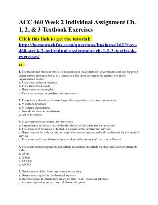 ACC 460 Week 2 Individual Assignment Ch.
1, 2, & 3 Textbook Exercises
Click this link to get the tutorial:
http://homeworkfox.com/questions/business/1623/acc-
460-week-2-individual-assignment-ch-1-2-3-textbook-
exercises/
E1-1

1. The traditional business model of accounting is inadequate for governments and not-for-profit
organizations primarily because businesses differ from governments and not-for-profit
organizations in that
a. They have different missions
b. They have fewer assets
c. Their assets are intangible
d. Taxes are a major expenditure of businesses

3. The primary objective of a not-for-profit organization or a government is to
a. Maximize revenues
b. Minimize expenditures
c. Provide services to constituents
d. All of the above

4. In governments, in contrast to businesses,
a. Expenditures are driven mainly by the ability of the entity to raise revenues
b. The amount of revenues collected is a signal of the demand for services
c. There may not be a direct relationship between revenues raised and the demand for the entity’s
services
d. The amount of expenditures is independent of the amount of revenues collected

5. The organization responsible for setting accounting standards for state and local governments
is the
a. FASB
b. GASB
c. FASAB
d. AICPA

7. Governments differ from businesses in that they
a. Do not raise capital in the financial markets
b. Do not engage in transactions in which they ‘‘sell’’ goods or services
c. Are not required to prepare annual financial reports
 