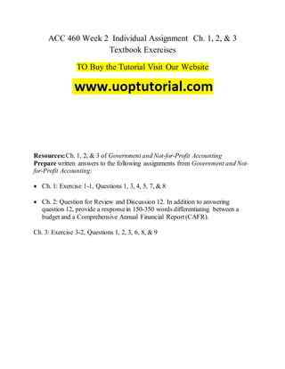 ACC 460 Week 2 Individual Assignment Ch. 1, 2, & 3
Textbook Exercises
TO Buy the Tutorial Visit Our Website
Resources:Ch. 1, 2, & 3 of Government and Not-for-Profit Accounting
Prepare written answers to the following assignments from Government and Not-
for-Profit Accounting:
 Ch. 1: Exercise 1-1, Questions 1, 3, 4, 5, 7, & 8
 Ch. 2: Question for Review and Discussion 12. In addition to answering
question 12, provide a responsein 150-350 words differentiating between a
budget and a Comprehensive Annual Financial Report(CAFR).
Ch. 3: Exercise 3-2, Questions 1, 2, 3, 6, 8, & 9
 