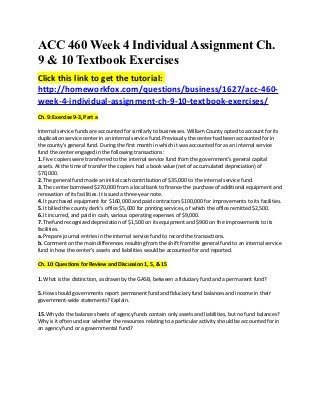 ACC 460 Week 4 Individual Assignment Ch.
9 & 10 Textbook Exercises
Click this link to get the tutorial:
http://homeworkfox.com/questions/business/1627/acc-460-
week-4-individual-assignment-ch-9-10-textbook-exercises/
Ch. 9: Exercise 9-3, Part a

Internal service funds are accounted for similarly to businesses. William County opted to account for its
duplication service center in an internal service fund. Previously the center had been accounted for in
the county’s general fund. During the first month in which it was accounted for as an internal service
fund the center engaged in the following transactions:
1. Five copiers were transferred to the internal service fund from the government’s general capital
assets. At the time of transfer the copiers had a book value (net of accumulated depreciation) of
$70,000.
2. The general fund made an initial cash contribution of $35,000 to the internal service fund.
3. The center borrowed $270,000 from a local bank to finance the purchase of additional equipment and
renovation of its facilities. It issued a three-year note.
4. It purchased equipment for $160,000 and paid contractors $100,000 for improvements to its facilities.
5. It billed the county clerk’s office $5,000 for printing services, of which the office remitted $2,500.
6. It incurred, and paid in cash, various operating expenses of $9,000.
7. Thefund recognized depreciation of $1,500 on its equipment and $900 on the improvements to its
facilities.
a. Prepare journal entries in the internal service fund to record the transactions.
b. Comment on the main differences resulting from the shift from the general fund to an internal service
fund in how the center’s assets and liabilities would be accounted for and reported.

Ch. 10: Questions for Review and Discussion 1, 5, & 15

1. What is the distinction, as drawn by the GASB, between a fiduciary fund and a permanent fund?

5. How should governments report permanent fund and fiduciary fund balances and income in their
government-wide statements? Explain.

15. Why do the balance sheets of agency funds contain only assets and liabilities, but no fund balances?
Why is it often unclear whether the resources relating to a particular activity should be accounted for in
an agency fund or a governmental fund?
 