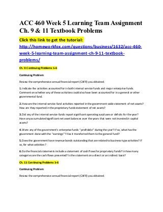 ACC 460 Week 5 Learning Team Assignment
Ch. 9 & 11 Textbook Problems
Click this link to get the tutorial:
http://homeworkfox.com/questions/business/1632/acc-460-
week-5-learning-team-assignment-ch-9-11-textbook-
problems/
Ch. 9: Continuing Problems 1–6

Continuing Problem

Review the comprehensive annual financial report (CAFR) you obtained.

1. Indicate the activities accounted for in both internal service funds and major enterprise funds.
Comment on whether any of these activities could also have been accounted for in a general or other
governmental fund.

2. How are the internal service fund activities reported in the government-wide statement of net assets?
How are they reported in the proprietary funds statement of net assets?

3. Did any of the internal service funds report significant operating surpluses or deficits for the year?
Have any accumulated significant net asset balances over the years that were not invested in capital
assets?

4. Were any of the government’s enterprise funds ‘‘profitable’’ during the year? If so, what has the
government done with the ‘‘earnings’’? Has it transferred them to the general fund?

5. Does the government have revenue bonds outstanding that are related to business-type activities? If
so, for what activities?

6. Do the financial statements include a statement of cash flows for proprietary funds? In how many
categories are the cash flows presented? Is the statement on a direct or an indirect basis?

Ch. 11: Continuing Problems 1–6

Continuing Problem

Review the comprehensive annual financial report (CAFR) you obtained.
 