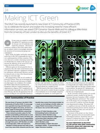 EAUC 
4 
Making ICT Green 
The EAUC has recently launched its new Green ICT Community of Practice (COP). 
So, to celebrate the launch and explain the increasing need for more efficient 
information services, we asked COP Convenor Gaurav Malik and his colleague Mike Kretsis 
from the University of East London to discuss the benefits of Green ICT 
It may come as a surprise to readers 
that global ICT operations account 
for two per cent of worldwide, man-made 
CO2 emissions. This level of 
emissions is similar to that of the airline indus-try, 
an industry which is increasingly attracting 
the attentions of environmental groups and 
campaigners. 
Quite clearly, the higher and further education 
sector here in the UK is responsible for only a 
very small proportion of those emissions. How-ever, 
there are a number of pressing reasons why 
we should look very closely at the ways we can 
increase the efficiency of our sector’s ICT and 
reduce the levels of CO2 emissions. 
Efficiency gains are not just good for the en-vironment; 
they also make sound business sense. 
ICT operations represent a significant overhead 
for institutions, and increased efficiency can lead 
to reduced costs at a time when financial purse 
strings are extremely tight. 
But saving money is only one of a number of 
Green ICT drivers. There are an increasing num-ber 
of EU directives and other pieces of legisla-tion 
that require our compliance. For example, 
the WEEE (Waste Electrical and Electronic 
Equipment) Directive requires businesses and 
organisations to dispose of ICT equipment in an 
environmentally responsible way, and the EU Bat-teries 
Directive asks that all organisations that sell 
in excess of 32kg per year of portable batteries to 
The new Green ICT group is the EAUC’s fifth 
Community of Practice (COP). To encourage 
more specialist learning and information 
sharing throughout the sector, we have cre-ated 
a range of Community of Practices to 
support focused and efficient networking. 
These networks provide a place for like-minded 
sustainability professionals to come 
together to discuss the issues and ideas rele-vant 
to them and their area of responsibility. 
By asking questions and sharing information 
amongst their peers, COP Members are able 
to exchange ideas, skills and experience. 
Members of these groups have told us how 
much they value these networks and the real 
benefits they receive from being included. As 
a result, we are looking to further widen our 
range of EAUC Communities of Practice in 
the future. Our current COPs include: 
● Green ICT (EAUC Members only) 
● Embedding Positive Attitudes and 
Behaviours (EAUC Members only) 
● Carbon Intensive Research Colleges and 
Universities (EAUC Members only) 
● Transport Planning Network 
(EAUC Members only) 
● Sustainability in Higher Education 
Developers (SHED) – in partnership with 
Higher Education Academy 
EAUC Communities of Practice 
fact that environmental issues are very important 
to young people and a higher ranking within the 
Green League table can only have a positive impact 
on recruitment. Yes, greener ICT operations are 
only one part of an overall environmental strategy, 
but they are an important part. 
At the University of East London, we recently 
conducted a project, funded by the Joint In-formation 
Services Committee (JISC), entitled 
‘Printing Efficiently and Greener’. The overall 
aim of the project was to investigate how barri-ers 
to Green ICT could be overcome through 
cross-departmental working. The project led 
to a significant decrease in both the number of 
institutional printing devices and the amount of 
printing, helping us reduce our costs and our 
environmental impact. 
The lessons of the project are clear. Green-ing 
ICT operations does not necessarily require 
technological solutions. Sometimes what is 
required is nothing more than a change in or-ganisational 
culture and behaviour. ● 
➔ 
provide a take-back facility. As a result, the Univer-sity 
of East London has been operating a successful 
take-back scheme for a number of years. 
With the launch of the Green League university 
tables, we also need to consider the green standing 
of our institutions. In an increasingly competitive 
marketplace for students, we cannot ignore the 
For more information on the Green 
ICT COP and the other EAUC Communities 
of Practice, please visit: www.eauc.org. 
uk/communities_of_practice 
