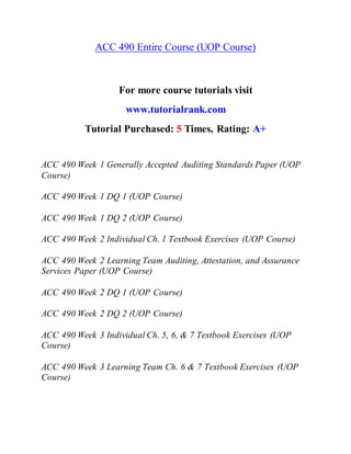 ACC 490 Entire Course (UOP Course)
For more course tutorials visit
www.tutorialrank.com
Tutorial Purchased: 5 Times, Rating: A+
ACC 490 Week 1 Generally Accepted Auditing Standards Paper (UOP
Course)
ACC 490 Week 1 DQ 1 (UOP Course)
ACC 490 Week 1 DQ 2 (UOP Course)
ACC 490 Week 2 Individual Ch. 1 Textbook Exercises (UOP Course)
ACC 490 Week 2 Learning Team Auditing, Attestation, and Assurance
Services Paper (UOP Course)
ACC 490 Week 2 DQ 1 (UOP Course)
ACC 490 Week 2 DQ 2 (UOP Course)
ACC 490 Week 3 Individual Ch. 5, 6, & 7 Textbook Exercises (UOP
Course)
ACC 490 Week 3 Learning Team Ch. 6 & 7 Textbook Exercises (UOP
Course)
 