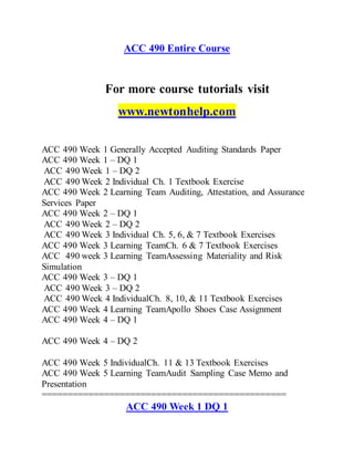 ACC 490 Entire Course
For more course tutorials visit
www.newtonhelp.com
ACC 490 Week 1 Generally Accepted Auditing Standards Paper
ACC 490 Week 1 – DQ 1
ACC 490 Week 1 – DQ 2
ACC 490 Week 2 Individual Ch. 1 Textbook Exercise
ACC 490 Week 2 Learning Team Auditing, Attestation, and Assurance
Services Paper
ACC 490 Week 2 – DQ 1
ACC 490 Week 2 – DQ 2
ACC 490 Week 3 Individual Ch. 5, 6, & 7 Textbook Exercises
ACC 490 Week 3 Learning TeamCh. 6 & 7 Textbook Exercises
ACC 490 week 3 Learning TeamAssessing Materiality and Risk
Simulation
ACC 490 Week 3 – DQ 1
ACC 490 Week 3 – DQ 2
ACC 490 Week 4 IndividualCh. 8, 10, & 11 Textbook Exercises
ACC 490 Week 4 Learning TeamApollo Shoes Case Assignment
ACC 490 Week 4 – DQ 1
ACC 490 Week 4 – DQ 2
ACC 490 Week 5 IndividualCh. 11 & 13 Textbook Exercises
ACC 490 Week 5 Learning TeamAudit Sampling Case Memo and
Presentation
===============================================
ACC 490 Week 1 DQ 1
 