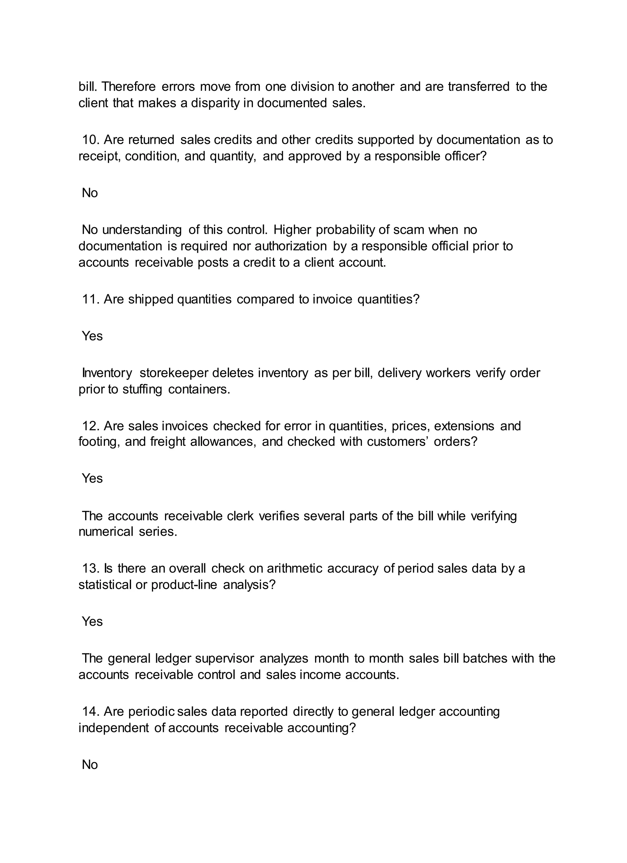 bill. Therefore errors move from one division to another and are transferred to the
client that makes a disparity in documented sales.
10. Are returned sales credits and other credits supported by documentation as to
receipt, condition, and quantity, and approved by a responsible officer?
No
No understanding of this control. Higher probability of scam when no
documentation is required nor authorization by a responsible official prior to
accounts receivable posts a credit to a client account.
11. Are shipped quantities compared to invoice quantities?
Yes
Inventory storekeeper deletes inventory as per bill, delivery workers verify order
prior to stuffing containers.
12. Are sales invoices checked for error in quantities, prices, extensions and
footing, and freight allowances, and checked with customers’ orders?
Yes
The accounts receivable clerk verifies several parts of the bill while verifying
numerical series.
13. Is there an overall check on arithmetic accuracy of period sales data by a
statistical or product-line analysis?
Yes
The general ledger supervisor analyzes month to month sales bill batches with the
accounts receivable control and sales income accounts.
14. Are periodic sales data reported directly to general ledger accounting
independent of accounts receivable accounting?
No
 