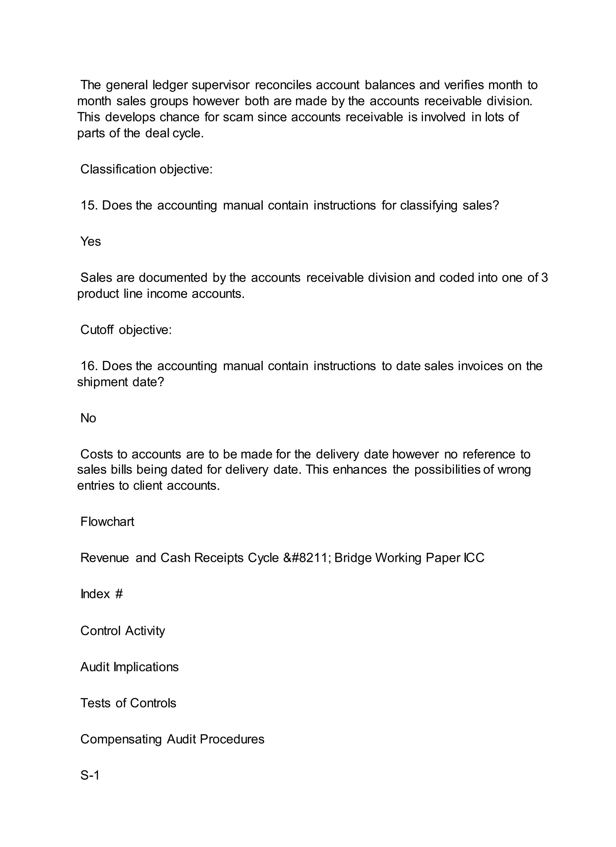 The general ledger supervisor reconciles account balances and verifies month to
month sales groups however both are made by the accounts receivable division.
This develops chance for scam since accounts receivable is involved in lots of
parts of the deal cycle.
Classification objective:
15. Does the accounting manual contain instructions for classifying sales?
Yes
Sales are documented by the accounts receivable division and coded into one of 3
product line income accounts.
Cutoff objective:
16. Does the accounting manual contain instructions to date sales invoices on the
shipment date?
No
Costs to accounts are to be made for the delivery date however no reference to
sales bills being dated for delivery date. This enhances the possibilities of wrong
entries to client accounts.
Flowchart
Revenue and Cash Receipts Cycle – Bridge Working Paper ICC
Index #
Control Activity
Audit Implications
Tests of Controls
Compensating Audit Procedures
S-1
 