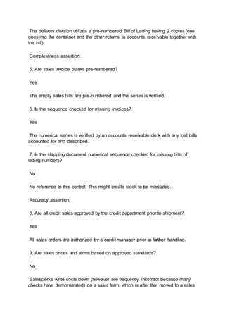 The delivery division utilizes a pre-numbered Bill of Lading having 2 copies (one
goes into the container and the other returns to accounts receivable together with
the bill).
Completeness assertion:
5. Are sales invoice blanks pre-numbered?
Yes
The empty sales bills are pre-numbered and the series is verified.
6. Is the sequence checked for missing invoices?
Yes
The numerical series is verified by an accounts receivable clerk with any lost bills
accounted for and described.
7. Is the shipping document numerical sequence checked for missing bills of
lading numbers?
No
No reference to this control. This might create stock to be misstated.
Accuracy assertion:
8. Are all credit sales approved by the credit department prior to shipment?
Yes
All sales orders are authorized by a credit manager prior to further handling.
9. Are sales prices and terms based on approved standards?
No
Salesclerks write costs down (however are frequently incorrect because many
checks have demonstrated) on a sales form, which is after that moved to a sales
 