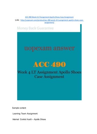 ACC 490 Week 4 LT Assignment Apollo Shoes Case Assignment
Link : http://uopexam.com/product/acc-490-week-4-lt-assignment-apollo-shoes-case-
assignment/
Sample content
Learning Team Assignment:
Internal Control Audit – Apollo Shoes
 