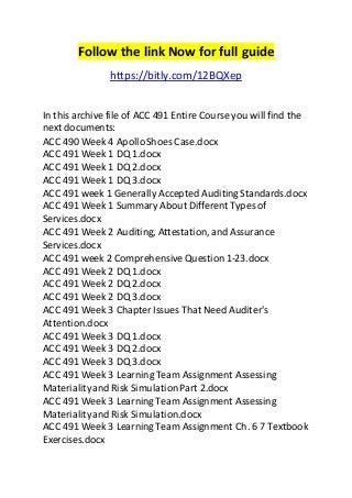 Follow the link Now for full guide 
https://bitly.com/12BQXep 
In this archive file of ACC 491 Entire Course you will find the 
next documents: 
ACC 490 Week 4 Apollo Shoes Case.docx 
ACC 491 Week 1 DQ 1.docx 
ACC 491 Week 1 DQ 2.docx 
ACC 491 Week 1 DQ 3.docx 
ACC 491 week 1 Generally Accepted Auditing Standards.docx 
ACC 491 Week 1 Summary About Different Types of 
Services.docx 
ACC 491 Week 2 Auditing, Attestation, and Assurance 
Services.docx 
ACC 491 week 2 Comprehensive Question 1-23.docx 
ACC 491 Week 2 DQ 1.docx 
ACC 491 Week 2 DQ 2.docx 
ACC 491 Week 2 DQ 3.docx 
ACC 491 Week 3 Chapter Issues That Need Auditer's 
Attention.docx 
ACC 491 Week 3 DQ 1.docx 
ACC 491 Week 3 DQ 2.docx 
ACC 491 Week 3 DQ 3.docx 
ACC 491 Week 3 Learning Team Assignment Assessing 
Materiality and Risk Simulation Part 2.docx 
ACC 491 Week 3 Learning Team Assignment Assessing 
Materiality and Risk Simulation.docx 
ACC 491 Week 3 Learning Team Assignment Ch. 6 7 Textbook 
Exercises.docx 
 