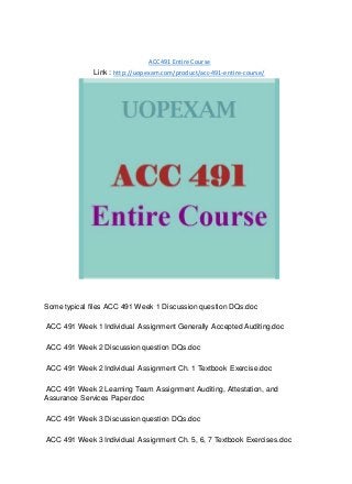 ACC 491 Entire Course
Link : http://uopexam.com/product/acc-491-entire-course/
Some typical files ACC 491 Week 1 Discussion question DQs.doc
ACC 491 Week 1 Individual Assignment Generally Accepted Auditing.doc
ACC 491 Week 2 Discussion question DQs.doc
ACC 491 Week 2 Individual Assignment Ch. 1 Textbook Exercise.doc
ACC 491 Week 2 Learning Team Assignment Auditing, Attestation, and
Assurance Services Paper.doc
ACC 491 Week 3 Discussion question DQs.doc
ACC 491 Week 3 Individual Assignment Ch. 5, 6, 7 Textbook Exercises.doc
 