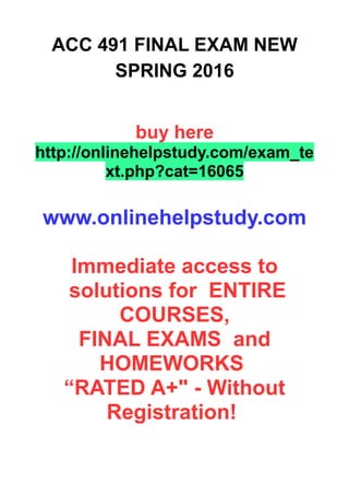 ACC 491 FINAL EXAM NEW
SPRING 2016
buy here
http://onlinehelpstudy.com/exam_te
xt.php?cat=16065
www.onlinehelpstudy.com
Immediate access to
solutions for ENTIRE
COURSES,
FINAL EXAMS and
HOMEWORKS
“RATED A+" - Without
Registration!
 