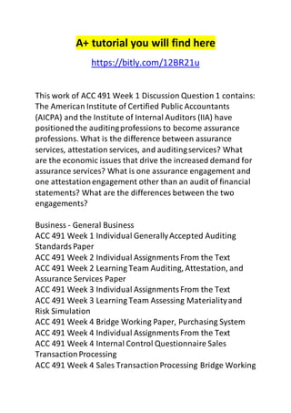 A+ tutorial you will find here 
https://bitly.com/12BR21u 
This work of ACC 491 Week 1 Discussion Question 1 contains: 
The American Institute of Certified Public Accountants 
(AICPA) and the Institute of Internal Auditors (IIA) have 
positioned the auditing professions to become assurance 
professions. What is the difference between assurance 
services, attestation services, and auditing services? What 
are the economic issues that drive the increased demand for 
assurance services? What is one assurance engagement and 
one attestation engagement other than an audit of financial 
statements? What are the differences between the two 
engagements? 
Business - General Business 
ACC 491 Week 1 Individual Generally Accepted Auditing 
Standards Paper 
ACC 491 Week 2 Individual Assignments From the Text 
ACC 491 Week 2 Learning Team Auditing, Attestation, and 
Assurance Services Paper 
ACC 491 Week 3 Individual Assignments From the Text 
ACC 491 Week 3 Learning Team Assessing Materiality and 
Risk Simulation 
ACC 491 Week 4 Bridge Working Paper, Purchasing System 
ACC 491 Week 4 Individual Assignments From the Text 
ACC 491 Week 4 Internal Control Questionnaire Sales 
Transaction Processing 
ACC 491 Week 4 Sales Transaction Processing Bridge Working 
 