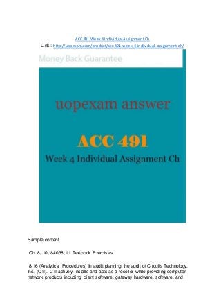 ACC 491 Week 4 Individual Assignment Ch
Link : http://uopexam.com/product/acc-491-week-4-individual-assignment-ch/
Sample content
Ch. 8, 10, &#038; 11 Textbook Exercises
8-16 (Analytical Procedures) In audit planning the audit of Circuits Technology,
Inc. (CTI). CTI actively installs and acts as a reseller while providing computer
network products including client software, gateway hardware, software, and
 