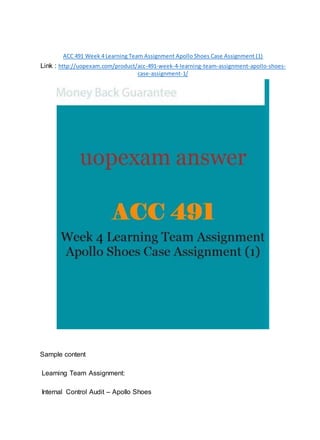 ACC 491 Week 4 Learning Team Assignment Apollo Shoes Case Assignment (1)
Link : http://uopexam.com/product/acc-491-week-4-learning-team-assignment-apollo-shoes-
case-assignment-1/
Sample content
Learning Team Assignment:
Internal Control Audit – Apollo Shoes
 