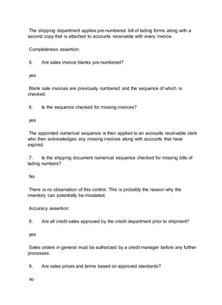 The shipping department applies pre-numbered bill of lading forms along with a
second copy that is attached to accounts receivable with every invoice.
Completeness assertion:
5. Are sales invoice blanks pre-numbered?
yes
Blank sale invoices are previously numbered and the sequence of which is
checked.
6. Is the sequence checked for missing invoices?
yes
The appointed numerical sequence is then applied to an accounts receivable clerk
who then acknowledges any missing invoices along with accounts that have
expired.
7. Is the shipping document numerical sequence checked for missing bills of
lading numbers?
No
There is no observation of this control. This is probably the reason why the
inventory can potentially be misstated.
Accuracy assertion:
8. Are all credit sales approved by the credit department prior to shipment?
yes
Sales orders in general must be authorized by a credit manager before any further
processes.
9. Are sales prices and terms based on approved standards?
no
 