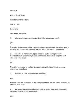 ACC 491
ICQ for Apollo Shoes
Assertions and Questions
Yes, No, N/A
Comments
Occurrence assertion:
1. Is the credit department independent of the sales department?
yes
The sales clerks are part of the marketing department although the orders need to
be presented to the credit manager which is part of the treasury department.
2. Are sales of the following types controlled by the same procedures
described below? Sales to employees, COD sales, disposals of property, cash
sales, and scrap sales.
No
The sales completed by multiple groups are completed by different company
policies and procedures.
3. Is access to sales invoice blanks restricted?
yes
Invoiced sales are completed by the billing department and are further removed on
a case to case basis.
4. Are pre-numbered bills of lading or other shipping documents prepared or
completed in the shipping department?
yes
 