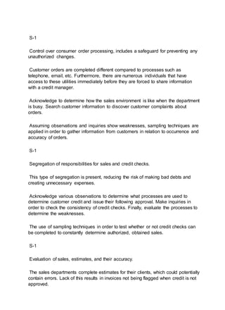 S-1
Control over consumer order processing, includes a safeguard for preventing any
unauthorized changes.
Customer orders are completed different compared to processes such as
telephone, email, etc. Furthermore, there are numerous individuals that have
access to these utilities immediately before they are forced to share information
with a credit manager.
Acknowledge to determine how the sales environment is like when the department
is busy. Search customer information to discover customer complaints about
orders.
Assuming observations and inquiries show weaknesses, sampling techniques are
applied in order to gather information from customers in relation to occurrence and
accuracy of orders.
S-1
Segregation of responsibilities for sales and credit checks.
This type of segregation is present, reducing the risk of making bad debts and
creating unnecessary expenses.
Acknowledge various observations to determine what processes are used to
determine customer credit and issue their following approval. Make inquiries in
order to check the consistency of credit checks. Finally, evaluate the processes to
determine the weaknesses.
The use of sampling techniques in order to test whether or not credit checks can
be completed to constantly determine authorized, obtained sales.
S-1
Evaluation of sales, estimates, and their accuracy.
The sales departments complete estimates for their clients, which could potentially
contain errors. Lack of this results in invoices not being flagged when credit is not
approved.
 