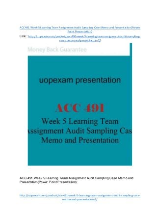 ACC491 Week5 LearningTeam AssignmentAudit Sampling Case Memo and Presentation(Power
Point Presentation)
Link : http://uopexam.com/product/acc-491-week-5-learning-team-assignment-audit-sampling-
case-memo-and-presentation-2/
ACC 491 Week 5 Learning Team Assignment Audit Sampling Case Memo and
Presentation(Power Point Presentation)
http://uopexam.com/product/acc-491-week-5-learning-team-assignment-audit-sampling-case-
memo-and-presentation-2/
 