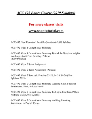 ACC 492 Entire Course (2019 Syllabus)
For more classes visits
www.snaptutorial.com
ACC 492 Final Exam (All Possible Questions) (2019 Syllabus)
ACC 492 Week 1 Current Issue Summary
ACC 492 Week 1 Current Issue Summary Behind the Numbers Insights
into Large Audit Firm Sampling Policies
(2019 Syllabus)
ACC 492 Week 2 Team Assignment
ACC 492 Week 2 Team Assignment (Amazon)
ACC 492 Week 2 Textbook Problem 23-20, 14-20, 14-26 (New
Syllabus 2019)
ACC 492 Week 2 Current Issue Summary Auditing Cash, Financial
Instruments, Sales, or Receivables
ACC 492 Week 2 Current Issue Summary Failing to Find Fraud When
Auditing Cash (2019 Syllabus)
ACC 492 Week 3 Current Issue Summary Auditing Inventory,
Warehouse, or Payroll Cycles
 