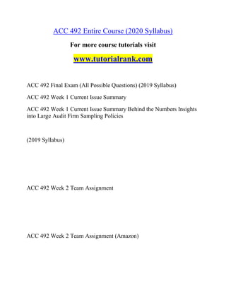 ACC 492 Entire Course (2020 Syllabus)
For more course tutorials visit
www.tutorialrank.com
ACC 492 Final Exam (All Possible Questions) (2019 Syllabus)
ACC 492 Week 1 Current Issue Summary
ACC 492 Week 1 Current Issue Summary Behind the Numbers Insights
into Large Audit Firm Sampling Policies
(2019 Syllabus)
ACC 492 Week 2 Team Assignment
ACC 492 Week 2 Team Assignment (Amazon)
 