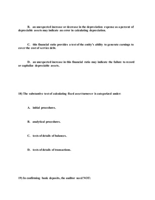B. an unexpected increase or decrease in the depreciation expense as a percent of
depreciable assets may indicate an error in calculating depreciation.
C. this financial ratio provides a test of the entity’s ability to generate earnings to
cover the cost of service debt.
D. an unexpected increase in this financial ratio may indicate the failure to record
or capitalize depreciable assets.
18) The substantive test of calculating fixed asset turnover is categorized under:
A. initial procedures.
B. analytical procedures.
C. tests of details of balances.
D. tests of details of transactions.
19) In confirming bank deposits, the auditor need NOT:
 