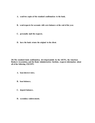A. send two copies of the standard confirmation to the bank.
B. send requests for accounts with zero balances at the end of the year.
C. personally mail the requests.
D. have the bank return the original to the client.
20) The standard bank confirmation, developed jointly by the AICPA, the American
Bankers Association, and the Bank Administration Institute, requests information about
all of the following EXCEPT:
A. loan interest rates.
B. loan balances.
C. deposit balances.
D. secondary endorsements.
 