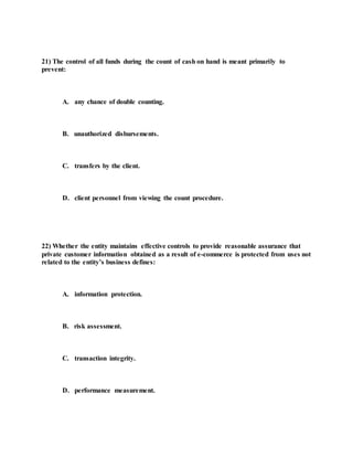 21) The control of all funds during the count of cash on hand is meant primarily to
prevent:
A. any chance of double counting.
B. unauthorized disbursements.
C. transfers by the client.
D. client personnel from viewing the count procedure.
22) Whether the entity maintains effective controls to provide reasonable assurance that
private customer information obtained as a result of e-commerce is protected from uses not
related to the entity’s business defines:
A. information protection.
B. risk assessment.
C. transaction integrity.
D. performance measurement.
 