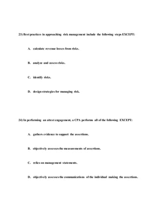 23) Best practices in approaching risk management include the following steps EXCEPT:
A. calculate revenue losses from risks.
B. analyze and assess risks.
C. identify risks.
D. design strategies for managing risk.
24) In performing an attest engagement, a CPA performs all of the following EXCEPT:
A. gathers evidence to support the assertions.
B. objectively assesses the measurements of assertions.
C. relies on management statements.
D. objectively assesses the communications of the individual making the assertions.
 
