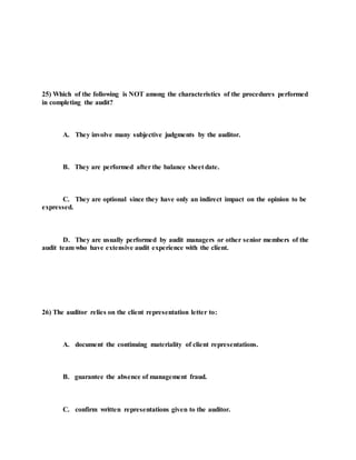 25) Which of the following is NOT among the characteristics of the procedures performed
in completing the audit?
A. They involve many subjective judgments by the auditor.
B. They are performed after the balance sheet date.
C. They are optional since they have only an indirect impact on the opinion to be
expressed.
D. They are usually performed by audit managers or other senior members of the
audit team who have extensive audit experience with the client.
26) The auditor relies on the client representation letter to:
A. document the continuing materiality of client representations.
B. guarantee the absence of management fraud.
C. confirm written representations given to the auditor.
 