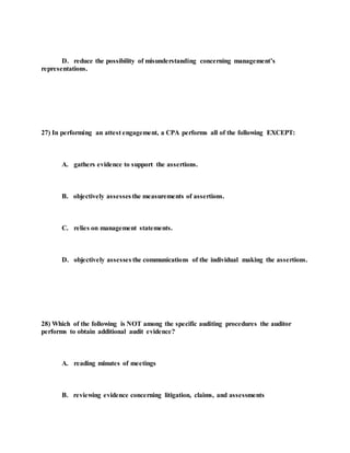 D. reduce the possibility of misunderstanding concerning management’s
representations.
27) In performing an attest engagement, a CPA performs all of the following EXCEPT:
A. gathers evidence to support the assertions.
B. objectively assesses the measurements of assertions.
C. relies on management statements.
D. objectively assesses the communications of the individual making the assertions.
28) Which of the following is NOT among the specific auditing procedures the auditor
performs to obtain additional audit evidence?
A. reading minutes of meetings
B. reviewing evidence concerning litigation, claims, and assessments
 