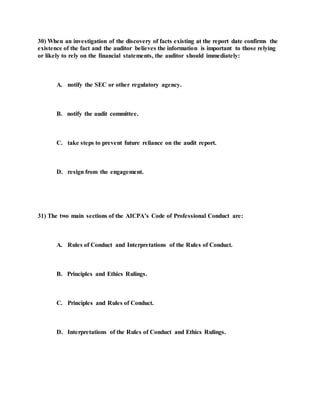 30) When an investigation of the discovery of facts existing at the report date confirms the
existence of the fact and the auditor believes the information is important to those relying
or likely to rely on the financial statements, the auditor should immediately:
A. notify the SEC or other regulatory agency.
B. notify the audit committee.
C. take steps to prevent future reliance on the audit report.
D. resign from the engagement.
31) The two main sections of the AICPA’s Code of Professional Conduct are:
A. Rules of Conduct and Interpretations of the Rules of Conduct.
B. Principles and Ethics Rulings.
C. Principles and Rules of Conduct.
D. Interpretations of the Rules of Conduct and Ethics Rulings.
 