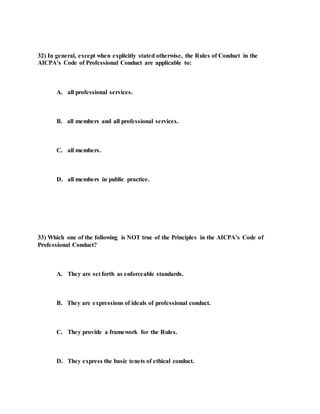 32) In general, except when explicitly stated otherwise, the Rules of Conduct in the
AICPA’s Code of Professional Conduct are applicable to:
A. all professional services.
B. all members and all professional services.
C. all members.
D. all members in public practice.
33) Which one of the following is NOT true of the Principles in the AICPA’s Code of
Professional Conduct?
A. They are set forth as enforceable standards.
B. They are expressions of ideals of professional conduct.
C. They provide a framework for the Rules.
D. They express the basic tenets of ethical conduct.
 