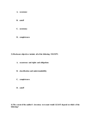 A. occurance
B. cutoff
C. accurancy
D. completeness
3) Disclosure objectives include all of the following EXCEPT:
A. occurrence and rights and obligations
B. classification and understandability
C. completeness
D. cutoff
4) The extent of the auditor’s inventory test count would LEAST depend on which of the
following?
 